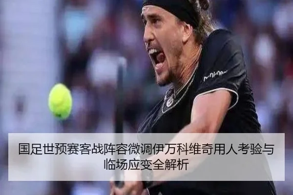 国足世预赛客战阵容微调伊万科维奇用人考验与临场应变全解析
